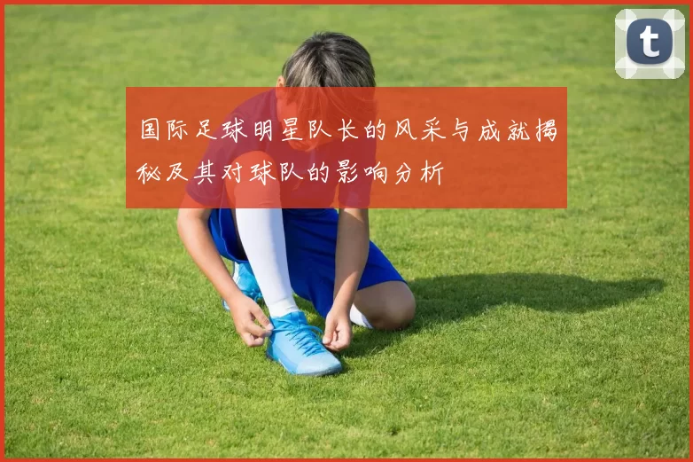 国际足球明星队长的风采与成就揭秘及其对球队的影响分析