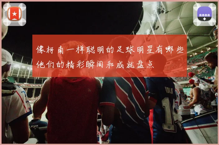 像柯南一样聪明的足球明星有哪些他们的精彩瞬间和成就盘点
