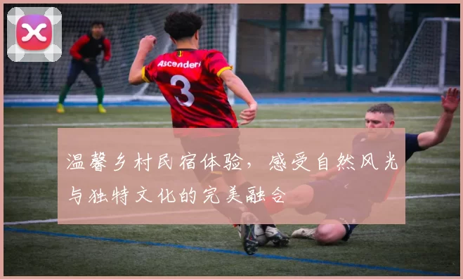 温馨乡村民宿体验，感受自然风光与独特文化的完美融合