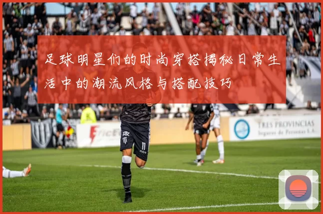 足球明星们的时尚穿搭揭秘日常生活中的潮流风格与搭配技巧