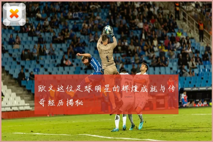 欧文这位足球明星的辉煌成就与传奇经历揭秘