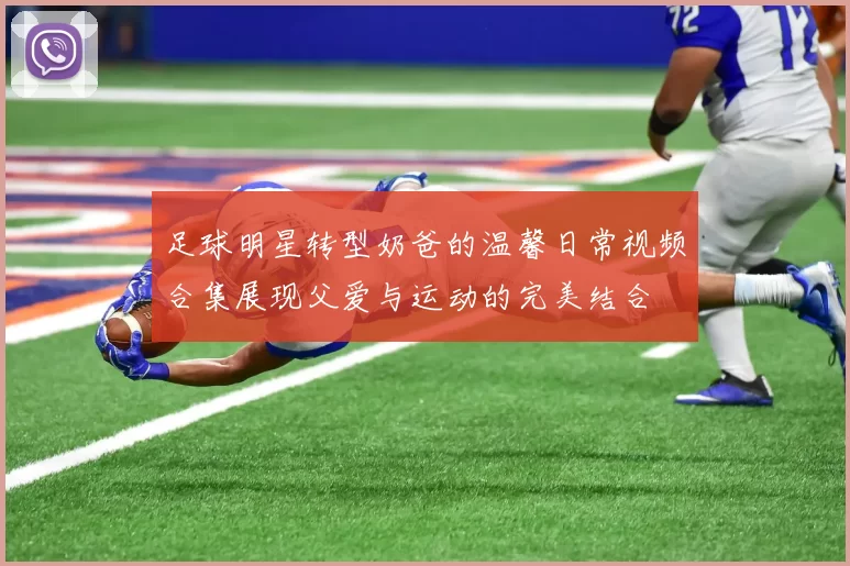 足球明星转型奶爸的温馨日常视频合集展现父爱与运动的完美结合