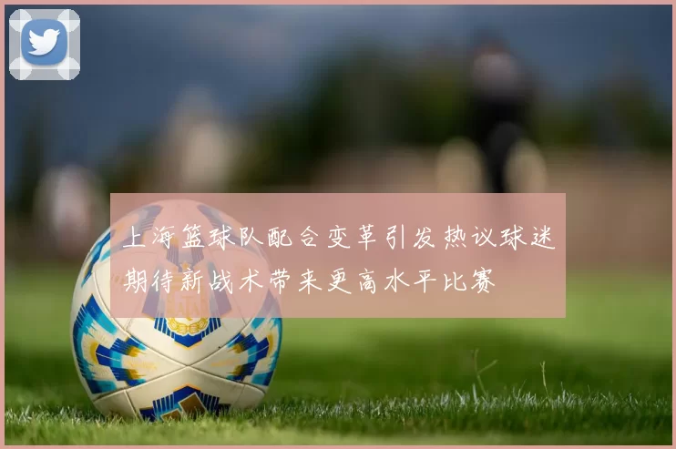 上海篮球队配合变革引发热议球迷期待新战术带来更高水平比赛