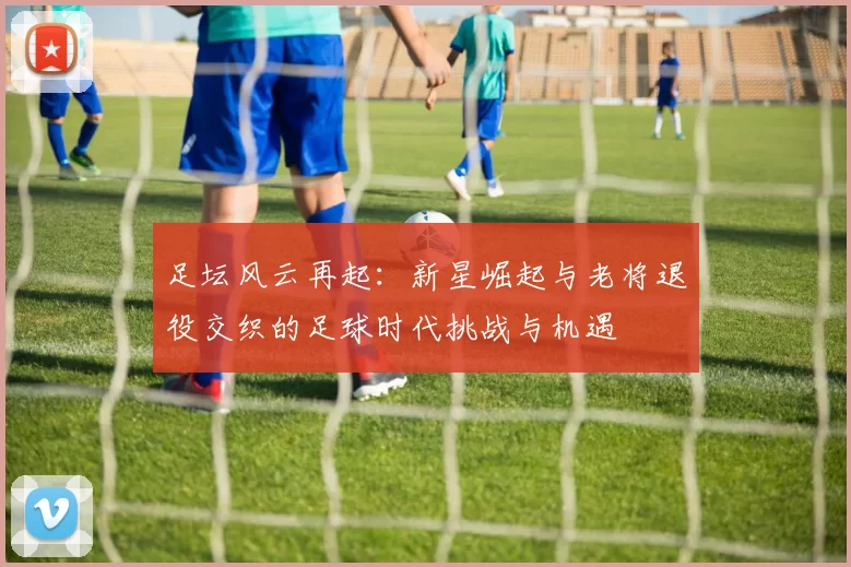 足坛风云再起：新星崛起与老将退役交织的足球时代挑战与机遇