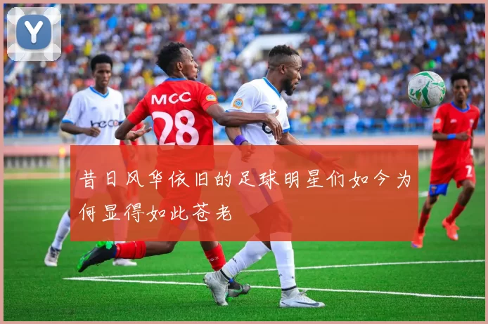昔日风华依旧的足球明星们如今为何显得如此苍老