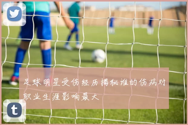 足球明星受伤经历揭秘谁的伤病对职业生涯影响最大