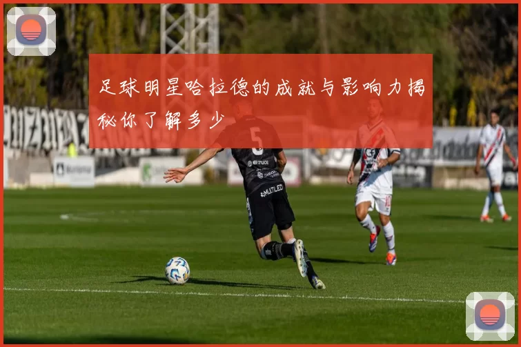 足球明星哈拉德的成就与影响力揭秘你了解多少