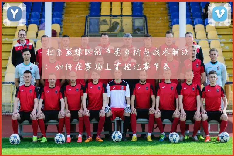 北京篮球队的节奏分析与战术解读：如何在赛场上掌控比赛节奏