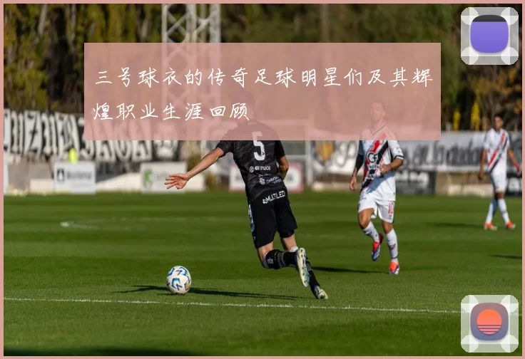 三号球衣的传奇足球明星们及其辉煌职业生涯回顾