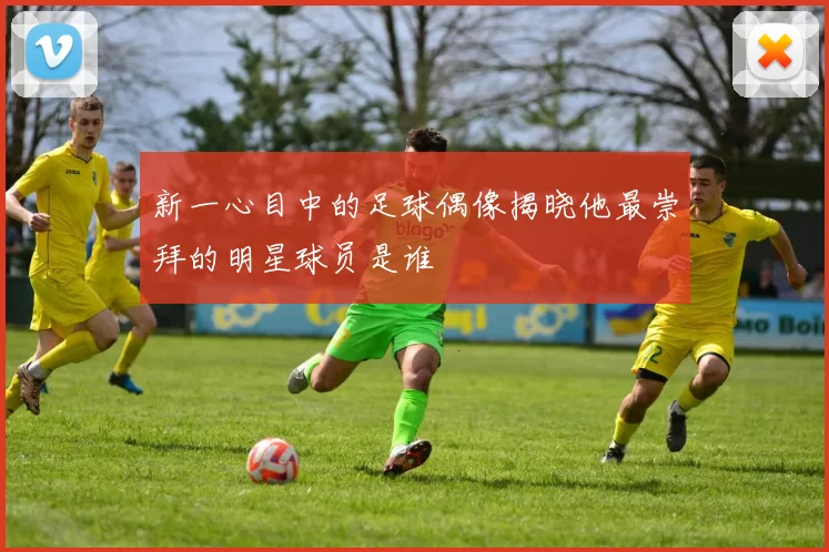 新一心目中的足球偶像揭晓他最崇拜的明星球员是谁