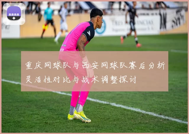 重庆网球队与西安网球队赛后分析灵活性对比与战术调整探讨