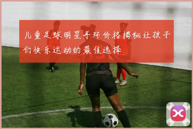 儿童足球明星手环价格揭秘让孩子们快乐运动的最佳选择
