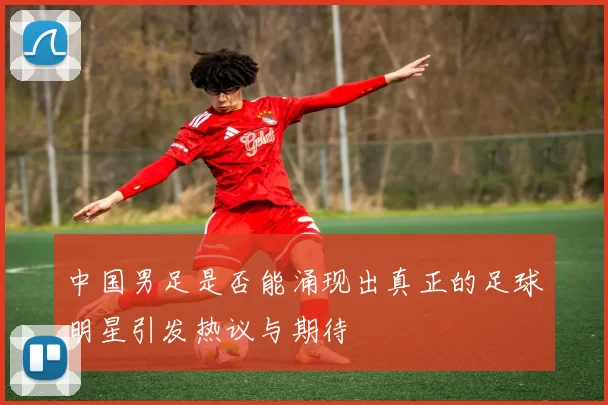 中国男足是否能涌现出真正的足球明星引发热议与期待