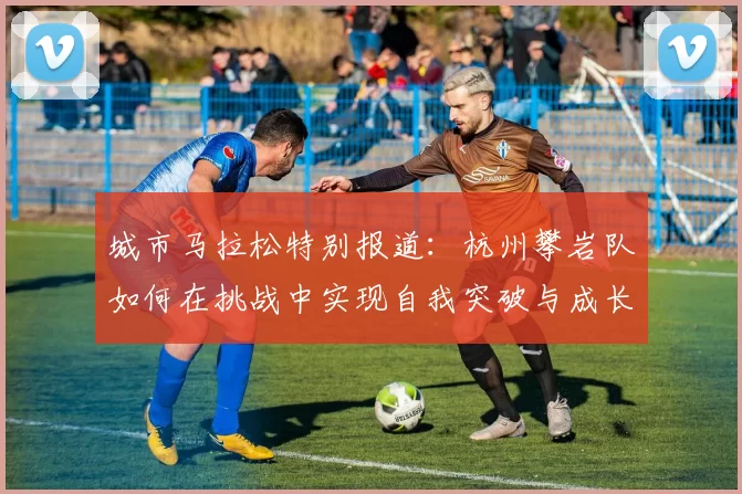 城市马拉松特别报道：杭州攀岩队如何在挑战中实现自我突破与成长
