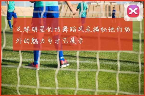 足球明星们的舞蹈风采揭秘他们场外的魅力与才艺展示
