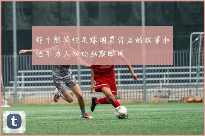 那个憋笑的足球明星背后的故事和他不为人知的幽默瞬间