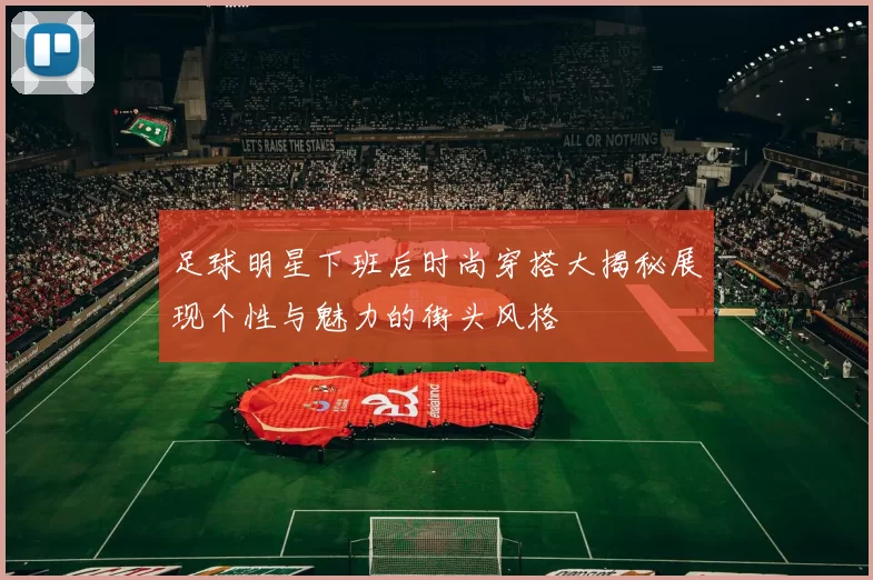 足球明星下班后时尚穿搭大揭秘展现个性与魅力的街头风格
