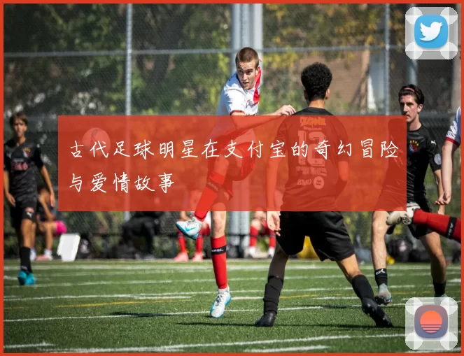 古代足球明星在支付宝的奇幻冒险与爱情故事