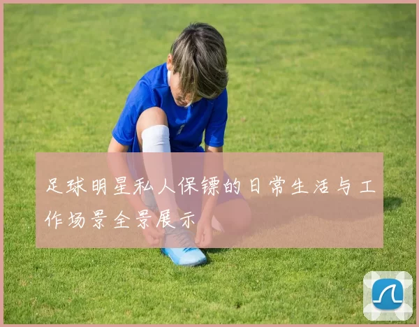 足球明星私人保镖的日常生活与工作场景全景展示
