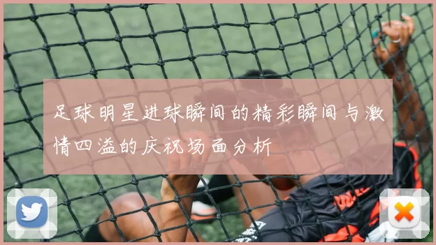 足球明星进球瞬间的精彩瞬间与激情四溢的庆祝场面分析