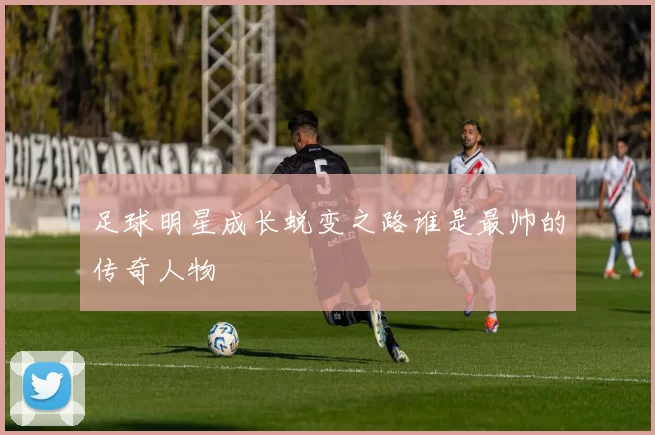 足球明星成长蜕变之路谁是最帅的传奇人物