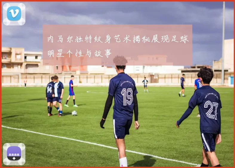 内马尔独特纹身艺术揭秘展现足球明星个性与故事
