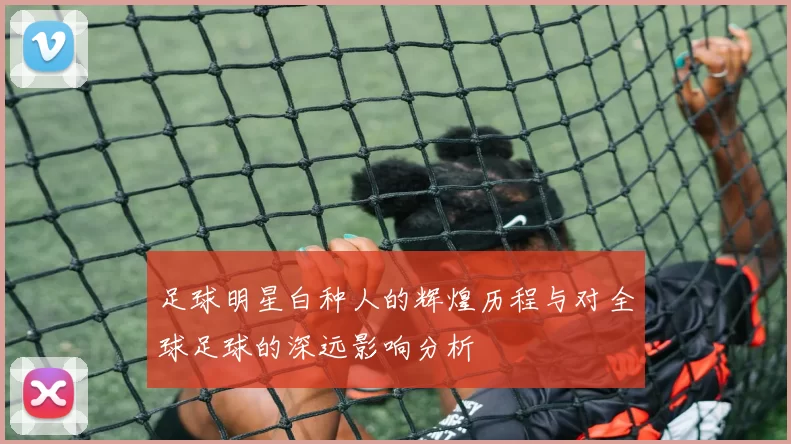 足球明星白种人的辉煌历程与对全球足球的深远影响分析