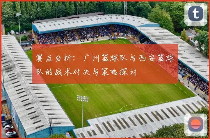 赛后分析：广州篮球队与西安篮球队的战术对决与策略探讨
