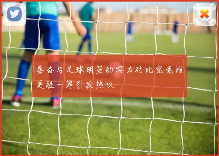秦奋与足球明星的实力对比究竟谁更胜一筹引发热议