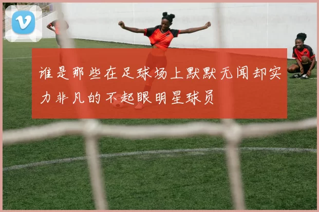 谁是那些在足球场上默默无闻却实力非凡的不起眼明星球员