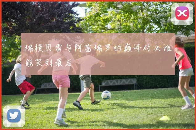 瑞模贝雷与阿富瑞罗的巅峰对决谁能笑到最后
