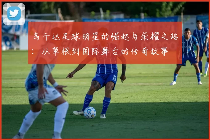 乌干达足球明星的崛起与荣耀之路：从草根到国际舞台的传奇故事