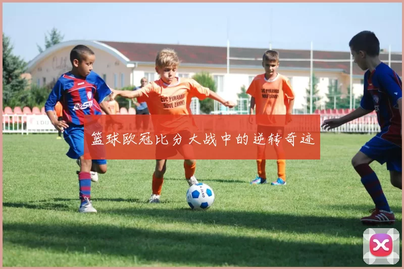 篮球欧冠比分大战中的逆转奇迹