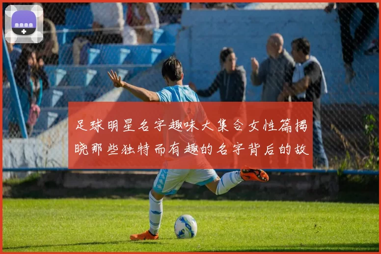 足球明星名字趣味大集合女性篇揭晓那些独特而有趣的名字背后的故事