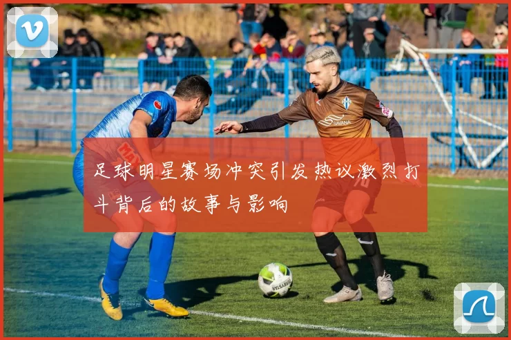 足球明星赛场冲突引发热议激烈打斗背后的故事与影响