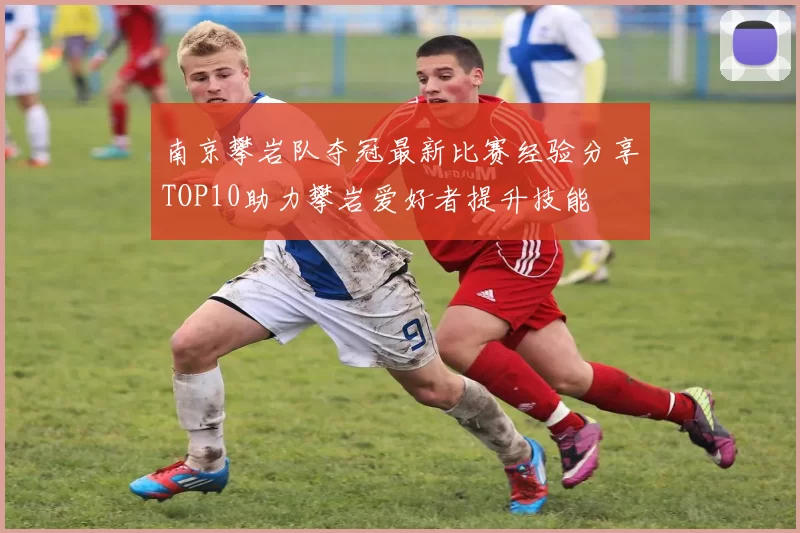 南京攀岩队夺冠最新比赛经验分享TOP10助力攀岩爱好者提升技能