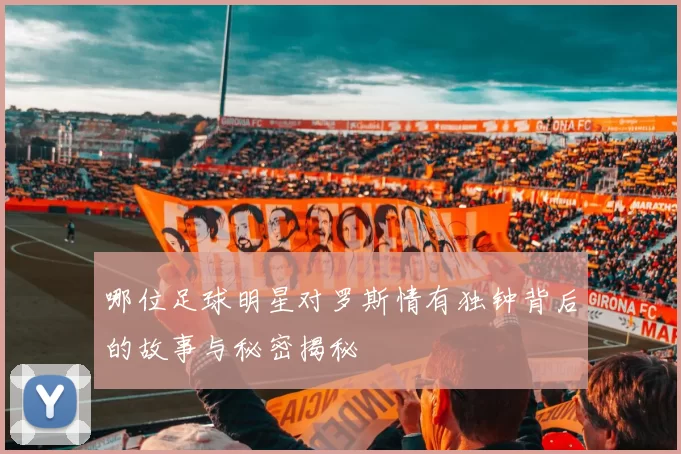 哪位足球明星对罗斯情有独钟背后的故事与秘密揭秘