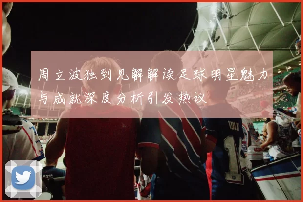 周立波独到见解解读足球明星魅力与成就深度分析引发热议